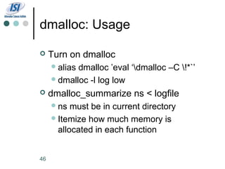 dmalloc: Usage

    Turn on dmalloc
      aliasdmalloc ’eval ‘dmalloc –C !*`’
      dmalloc -l log low

    dmalloc_summarize ns < logfile
      ns  must be in current directory
      Itemize how much memory is
       allocated in each function


46
 
