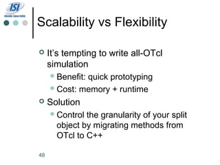 Scalability vs Flexibility

    It’s tempting to write all-OTcl
     simulation
      Benefit:
              quick prototyping
      Cost: memory + runtime

    Solution
      Control the granularity of your split
       object by migrating methods from
       OTcl to C++

48
 