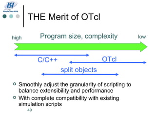 THE Merit of OTcl

high        Program size, complexity                  low



            C/C++                     OTcl
                     split objects
   Smoothly adjust the granularity of scripting to
    balance extensibility and performance
   With complete compatibility with existing
    simulation scripts
       49
 
