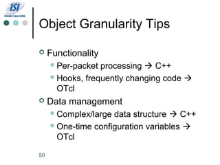 Object Granularity Tips

    Functionality
      Per-packet processing  C++
      Hooks, frequently changing code 
       OTcl
    Data management
      Complex/large data structure  C++
      One-time configuration variables 
       OTcl

50
 