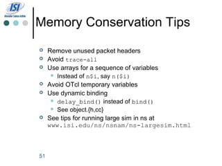 Memory Conservation Tips
    Remove unused packet headers
    Avoid trace-all
    Use arrays for a sequence of variables
       Instead of n$i, say n($i)
                    n$i
    Avoid OTcl temporary variables
    Use dynamic binding
       delay_bind() instead of bind()
       See object.{h,cc}
    See tips for running large sim in ns at
     www.isi.edu/ns/nsnam/ns-largesim.html



51
 
