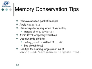 Memory Conservation Tips
    Remove unused packet headers
    Avoid trace-all
    Use arrays for a sequence of variables
       Instead of n$i, say n($i)
                    n$i
    Avoid OTcl temporary variables
    Use dynamic binding
       delay_bind() instead of bind()
       See object.{h,cc}
    See tips for running large sim in ns at
     www.isi.edu/ns/nsnam/ns-largesim.html



52
 