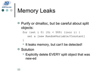 Memory Leaks
    Purify or dmalloc, but be careful about split
     objects:
     for {set i 0} {$i < 500} {incr i} {
        set a [new RandomVariable/Constant]
     }
      It   leaks memory, but can’t be detected!
    Solution
      Explicitly   delete EVERY split object that was
       new-ed


53
 