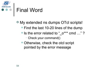 Final Word

    My extended ns dumps OTcl scripts!
      Find  the last 10-20 lines of the dump
      Is the error related to “_o*** cmd …” ?
        • Check your command()
      Otherwise,  check the otcl script
       pointed by the error message



54
 