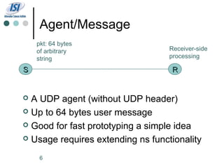 Agent/Message
    pkt: 64 bytes
    of arbitrary                   Receiver-side
    string                         processing

S                                  R


 A UDP agent (without UDP header)
 Up to 64 bytes user message

 Good for fast prototyping a simple idea

 Usage requires extending ns functionality

     6
 