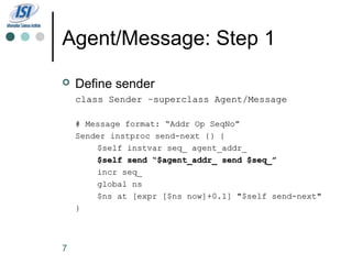 Agent/Message: Step 1
   Define sender
    class Sender –superclass Agent/Message

    # Message format: “Addr Op SeqNo”
    Sender instproc send-next {} {
        $self instvar seq_ agent_addr_
        $self send “$agent_addr_ send $seq_”
        incr seq_
        global ns
        $ns at [expr [$ns now]+0.1] "$self send-next"
    }



7
 