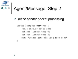 Agent/Message: Step 2

   Define sender packet processing
    Sender instproc recv msg {
        $self instvar agent_addr_
        set sdr [lindex $msg 0]
        set seq [lindex $msg 2]
        puts "Sender gets ack $seq from $sdr"
    }




8
 
