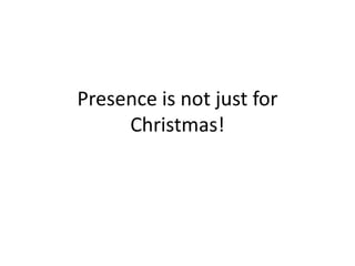 Presence is not just for Christmas! 