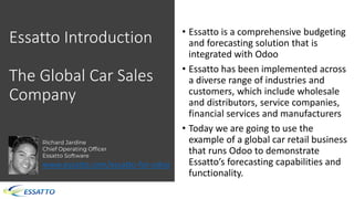Essatto Introduction
The Global Car Sales
Company
• Essatto is a comprehensive budgeting
and forecasting solution that is
integrated with Odoo
• Essatto has been implemented across
a diverse range of industries and
customers, which include wholesale
and distributors, service companies,
financial services and manufacturers
• Today we are going to use the
example of a global car retail business
that runs Odoo to demonstrate
Essatto’s forecasting capabilities and
functionality.
Richard Jardine
Chief Operating Officer
Essatto Software
www.essatto.com/essatto-for-odoo
 