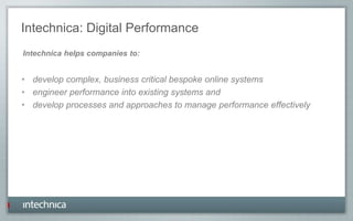 Intechnica: Digital Performance
• develop complex, business critical bespoke online systems
• engineer performance into existing systems and
• develop processes and approaches to manage performance effectively
Intechnica helps companies to:
 