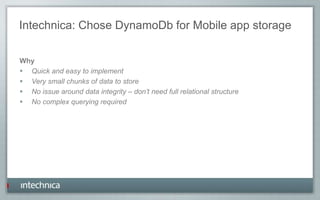 Intechnica: Chose DynamoDb for Mobile app storage
Why
 Quick and easy to implement
 Very small chunks of data to store
 No issue around data integrity – don’t need full relational structure
 No complex querying required
 