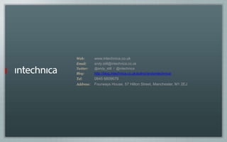 Web: www.intechnica.co.uk
Email: andy.still@intechnica.co.uk
Twitter: @andy_still / @intechnica
Blog: http://blog.intechnica.co.uk/author/andyintechnica/
Tel: 0845 6809679
Address: Fourways House, 57 Hilton Street, Manchester, M1 2EJ
 