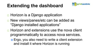 Extending the dashboard
   Horizon is a Django application
   New views/panes/etc can be added as
    “Django installed applications”
   Horizon and extensions use the nova client
    programmatically to access nova services.
     Ergo,you also need to write a client extension
     and install it where Horizon is running
 