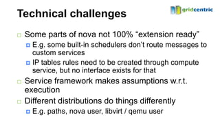 Technical challenges
   Some parts of nova not 100% “extension ready”
     E.g. some built-in schedulers don’t route messages to
      custom services
     IP tables rules need to be created through compute
      service, but no interface exists for that
   Service framework makes assumptions w.r.t.
    execution
   Different distributions do things differently
       E.g. paths, nova user, libvirt / qemu user
 