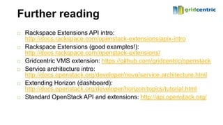Further reading
   Rackspace Extensions API intro:
    http://docs.rackspace.com/openstack-extensions/apix-intro
   Rackspace Extensions (good examples!):
    http://docs.rackspace.com/openstack-extensions/
   Gridcentric VMS extension: https://github.com/gridcentric/openstack
   Service architecture intro:
    http://docs.openstack.org/developer/nova/service.architecture.html
   Extending Horizon (dashboard):
    http://docs.openstack.org/developer/horizon/topics/tutorial.html
   Standard OpenStack API and extensions: http://api.openstack.org/
 