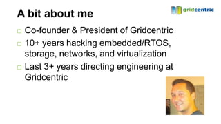 A bit about me
   Co-founder & President of Gridcentric
   10+ years hacking embedded/RTOS,
    storage, networks, and virtualization
   Last 3+ years directing engineering at
    Gridcentric
 