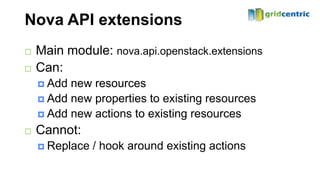 Nova API extensions
   Main module: nova.api.openstack.extensions
   Can:
     Add new resources
     Add new properties to existing resources
     Add new actions to existing resources

   Cannot:
     Replace   / hook around existing actions
 