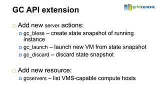 GC API extension
   Add new server actions:
       gc_bless – create state snapshot of running
        instance
     gc_launch – launch new VM from state snapshot
     gc_discard – discard state snapshot



   Add new resource:
       gcservers – list VMS-capable compute hosts
 
