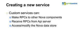 Creating a new service
   Custom services can:
     Make RPCs to other Nova components
     Receive RPCs from Api server

     Access/modify the Nova data store
 