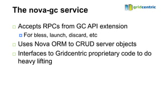 The nova-gc service
   Accepts RPCs from GC API extension
     For   bless, launch, discard, etc
   Uses Nova ORM to CRUD server objects
   Interfaces to Gridcentric proprietary code to do
    heavy lifting
 