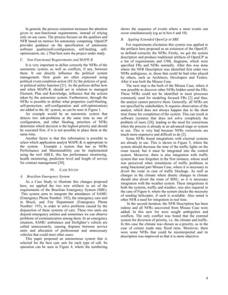 In general, the process extension increases the attention    shows the sequence of events where a most events can
given to non-functional requirements, instead of relying         occur simultaneously (eg as in box 6 and 10).
only on use cases. The process focuses on the qualities and
NFR based on metrics for autonomic computing. OpenUP             B. Appling Extended OpenUp in SBE
provides guidance on the specification of autonomic                  For requirements elicitation this system was applied to
software quality(self-configuration, self-healing, self-         the artifacts here proposed as an extension of the OpenUP,
optimization, etc..) That best suits the project under study.    so defined correctly the NFRs.Firstly, we got the system
                                                                 description and produce traditional artifacts of OpenUP as
C. Non-Functional Requirements and MAPE-K                        a list of requirements and UML diagrams, which were
    It is very important to define correctly the NFRs of the     specified FRs and NFRs normally. After this was done
autonomic system, as well as conflicts, if any, between          where the NFR Description was identified first order two
them. It can directly influence the political system             NFRs ambiguous, ie, those that could be bad roles played
management. How goals are often expressed using                  by others, such as Architects, Developers and Testers.
political event-condition-action (ECA) the policies of goal,     After it was built the Misuse Case.
or political utility function [21]. As the policies define how       The next step is the built of the Misuse Case, where it
and when MAPE-K should act in relation to managed                was possible to discover other NFRs hidden amid the FRs.
Element, Plan and Knowledge, influence that the actions          These NFRs could not be identified in most processes
taken by the autonomic system. Furthermore, through the          commonly used for modeling focused FRs [2] and thus,
NFRs is possible to define what properties (self-Healing,        the analyst cannot perceive them. Generally, all NFRs are
self-protection, self-configuration and self-optimization)       not specified by stakeholders. It requires observation of the
are added to the AC system, as can be seen in Figure 1.          analyst, which does not always happen due to the short
    An example would be an autonomic system that                 time frame for completion of the system. This can result in
detects two sub-problems at the same time as one of              software (system) that does not solve completely the
configuration, and other Healing, priorities of NFRs             problem of users [28], leading to the need for corrections
determine which decision is the highest priority and should      when the process is already at an advanced stage or system
be executed first, if it is not possible to place them at the    in use. This is very bad because NFRs corrections are
same time.                                                       much more expensive and difficult to do [2].
    Another factor is that this information is possible to           Some NFRs found integrations with external systems
select which application analyst MAPE-K is appropriate to        are already in use. This is shown in Figure 5, where the
the system. Example a system that has as NFRs                    system should decrease the time of the traffic lights on the
Performance and Maintainability can be implemented               route traced, but it must be integrated into the control
using the tool ABLE, this has performance monitoring,            system. Moreover, there is also integration with traffic
health monitoring, prediction level and length of service        system that was forgotten in the first instance, whose need
for contract management [20].                                    was perceived when simulations of traffic problems in
                                                                 using functional part Misuse Case, where it is necessary to
                     IV.   CASE STUDY                            divert the route in case of traffic blockage. As well as
A. Brazilian Emergency System                                    changes in the climate where drastic changes in climate
                                                                 should also divert the route of MSU, so it is necessary
    As a Case Study to illustrate this changes proposed          integration with the weather system. These integrations in
here, we applied the two new artifacts in set of the             both the systems, traffic and weather, was also required in
requirements of the Brazilian Emergency System (SBE).            the case of Figure 6, where the system checks the necessity
 This system aims to integrate the attendance of SAMU            of sending helicopter, if such is available. Also noted is
(Emergency Phone Number: 192), the emergency care unit           other NFR a need for integration in real time.
in Brazil, and Fire Department (Emergency Phone                       In the second iteration, the NFR Description has been
Number: 193), in order to solve problems caused by the           redone and all NFRs uncovered from Misuse Case were
disjunction of these systems of care. These two units are        added. In this new list were sought ambiguities and
disjoint emergency entities and sometimes we can observe         conflicts. The only conflict was found that the external
problems of communication among them. In an emergency            system for diversion of priority, i.e. the climate and traffic.
situation, SAMU ambulance and firefighter’s vehicle are          In this case the climate was chosen as a priority, as in the
called unnecessarily, causing disputes between service           case of certain roads may flood rains. Moreover, there
units and allocation of professional and unnecessary             were some NFRs that could be misinterpreted and its
vehicles that could meet other cases.                            description was improved so that it is more objective.
    This paper proposed an autonomous system that is
selected for the best care unit for each type of call. Its
operation can be seen in Figure 4, where the numbering




                                                                                                                              4
 