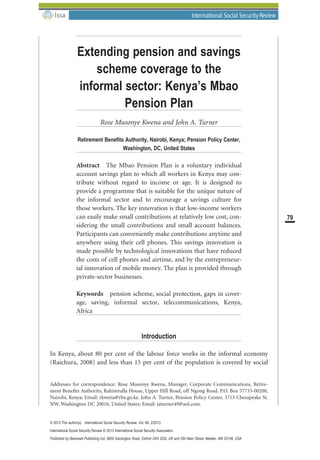 Extending pension and savings
scheme coverage to the
informal sector: Kenya’s Mbao
Pension Plan
Rose Musonye Kwena and John A. Turner
Retirement Beneﬁts Authority, Nairobi, Kenya; Pension Policy Center,
Washington, DC, United States
Abstract The Mbao Pension Plan is a voluntary individual
account savings plan to which all workers in Kenya may con-
tribute without regard to income or age. It is designed to
provide a programme that is suitable for the unique nature of
the informal sector and to encourage a savings culture for
those workers. The key innovation is that low-income workers
can easily make small contributions at relatively low cost, con-
sidering the small contributions and small account balances.
Participants can conveniently make contributions anytime and
anywhere using their cell phones. This savings innovation is
made possible by technological innovations that have reduced
the costs of cell phones and airtime, and by the entrepreneur-
ial innovation of mobile money. The plan is provided through
private-sector businesses.
Keywords pension scheme, social protection, gaps in cover-
age, saving, informal sector, telecommunications, Kenya,
Africa
Introduction
In Kenya, about 80 per cent of the labour force works in the informal economy
(Raichura, 2008) and less than 15 per cent of the population is covered by social
Addresses for correspondence: Rose Musonye Kwena, Manager, Corporate Communications, Retire-
ment Beneﬁts Authority, Rahimtulla House, Upper Hill Road, off Ngong Road, P.O. Box 57733-00200,
Nairobi, Kenya; Email: rkwena@rba.go.ke. John A. Turner, Pension Policy Center, 3713 Chesapeake St.
NW, Washington DC 20016, United States; Email: jaturner49@aol.com.
bs_bs_banner
79
© 2013 The author(s) International Social Security Review, Vol. 66, 2/2013
International Social Security Review © 2013 International Social Security Association
Published by Blackwell Publishing Ltd, 9600 Garsington Road, Oxford OX4 2DQ, UK and 350 Main Street, Malden, MA 02148, USA
 