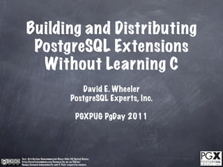 Building and Distributing
     PostgreSQL Extensions
      Without Learning C
                                               David E. Wheeler
                                            PostgreSQL Experts, Inc.

                                                 PGXPUG PgDay 2011




Text: Attribution-Noncommercial-Share Alike 3.0 United States:
http://creativecommons.org/licenses/by-nc-sa/3.0/us/
Images licensed independently and © Their respective owners.
 