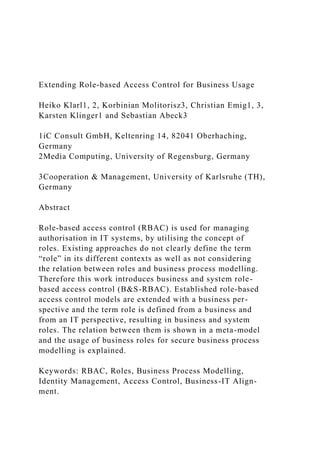 Extending Role-based Access Control for Business Usage
Heiko Klarl1, 2, Korbinian Molitorisz3, Christian Emig1, 3,
Karsten Klinger1 and Sebastian Abeck3
1iC Consult GmbH, Keltenring 14, 82041 Oberhaching,
Germany
2Media Computing, University of Regensburg, Germany
3Cooperation & Management, University of Karlsruhe (TH),
Germany
Abstract
Role-based access control (RBAC) is used for managing
authorisation in IT systems, by utilising the concept of
roles. Existing approaches do not clearly define the term
“role” in its different contexts as well as not considering
the relation between roles and business process modelling.
Therefore this work introduces business and system role-
based access control (B&S-RBAC). Established role-based
access control models are extended with a business per-
spective and the term role is defined from a business and
from an IT perspective, resulting in business and system
roles. The relation between them is shown in a meta-model
and the usage of business roles for secure business process
modelling is explained.
Keywords: RBAC, Roles, Business Process Modelling,
Identity Management, Access Control, Business-IT Align-
ment.
 