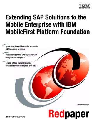 ibm.com/redbooks Redpaper
Front cover
Extending SAP Solutions to the
Mobile Enterprise with IBM
MobileFirst Platform Foundation
Khirallah Birkler
Learn how to enable mobile access to
SAP business systems
Implement SSO for SAP systems with
ready-to-use adapters
Exploit offline capabilities and
sychronize with enterprise SAP data
 