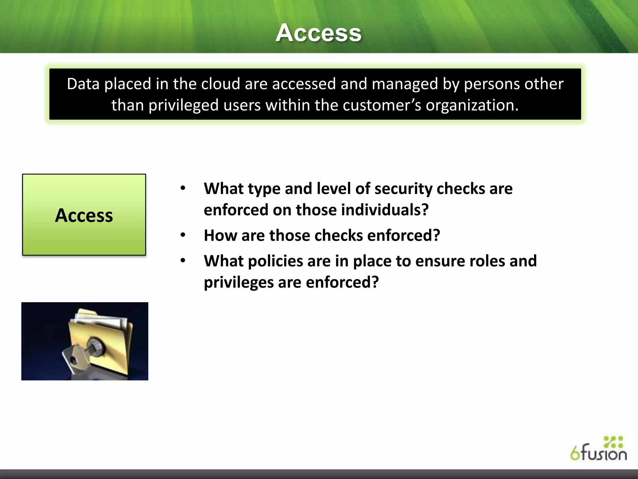 Access
 Data placed in the cloud are accessed and managed by persons other
       than privileged users within the customer’s organization.



                • What type and level of security checks are
Access            enforced on those individuals?
                • How are those checks enforced?
                • What policies are in place to ensure roles and
                  privileges are enforced?
 