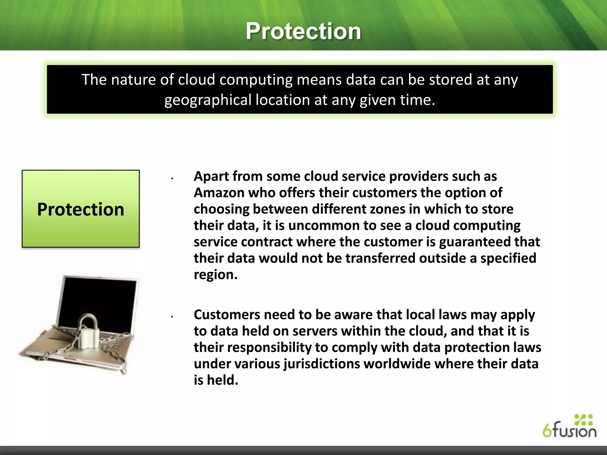 Protection
     The nature of cloud computing means data can be stored at any
                geographical location at any given time.



                 •   Apart from some cloud service providers such as
                     Amazon who offers their customers the option of
Protection           choosing between different zones in which to store
                     their data, it is uncommon to see a cloud computing
                     service contract where the customer is guaranteed that
                     their data would not be transferred outside a specified
                     region.

                 •   Customers need to be aware that local laws may apply
                     to data held on servers within the cloud, and that it is
                     their responsibility to comply with data protection laws
                     under various jurisdictions worldwide where their data
                     is held.
 