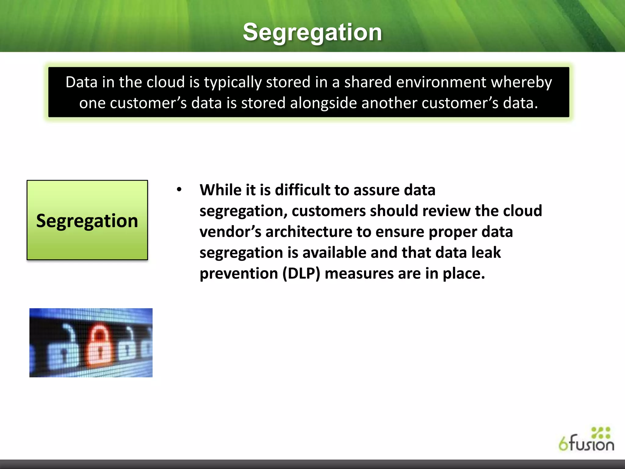 Segregation
   Data in the cloud is typically stored in a shared environment whereby
    one customer’s data is stored alongside another customer’s data.




                  • While it is difficult to assure data
                    segregation, customers should review the cloud
Segregation         vendor’s architecture to ensure proper data
                    segregation is available and that data leak
                    prevention (DLP) measures are in place.
 