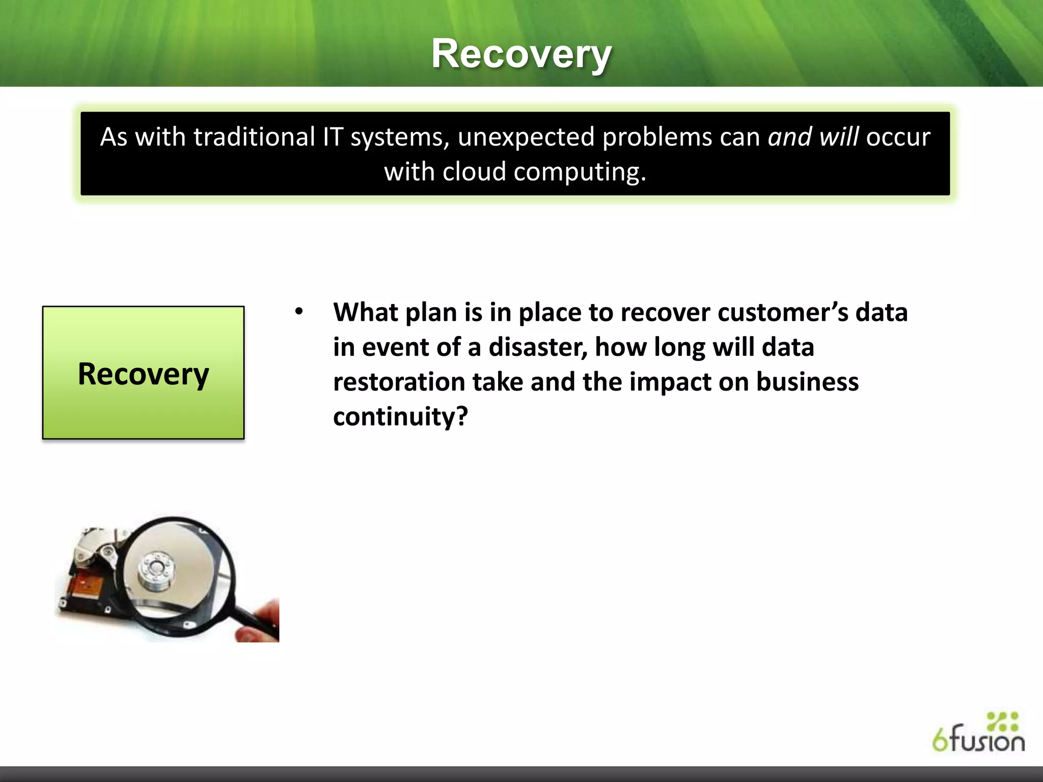 Recovery
 As with traditional IT systems, unexpected problems can and will occur
                           with cloud computing.



                 • What plan is in place to recover customer’s data
                   in event of a disaster, how long will data
Recovery           restoration take and the impact on business
                   continuity?
 