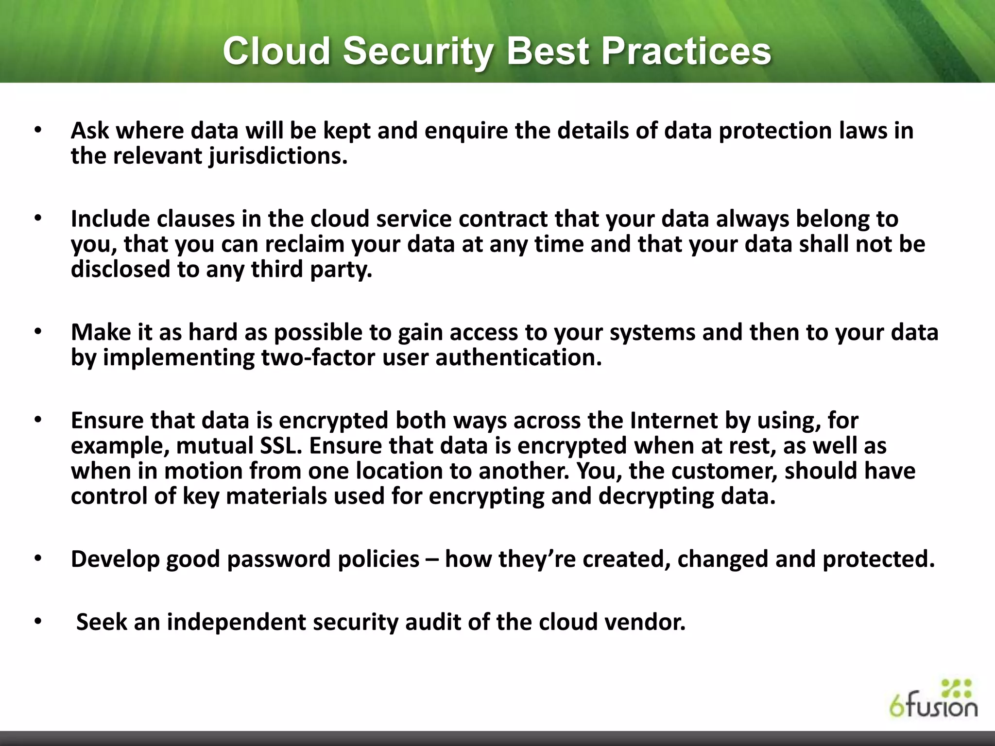 Cloud Security Best Practices
•   Ask where data will be kept and enquire the details of data protection laws in
    the relevant jurisdictions.

•   Include clauses in the cloud service contract that your data always belong to
    you, that you can reclaim your data at any time and that your data shall not be
    disclosed to any third party.

•   Make it as hard as possible to gain access to your systems and then to your data
    by implementing two-factor user authentication.

•   Ensure that data is encrypted both ways across the Internet by using, for
    example, mutual SSL. Ensure that data is encrypted when at rest, as well as
    when in motion from one location to another. You, the customer, should have
    control of key materials used for encrypting and decrypting data.

•   Develop good password policies – how they’re created, changed and protected.

•   Seek an independent security audit of the cloud vendor.
 
