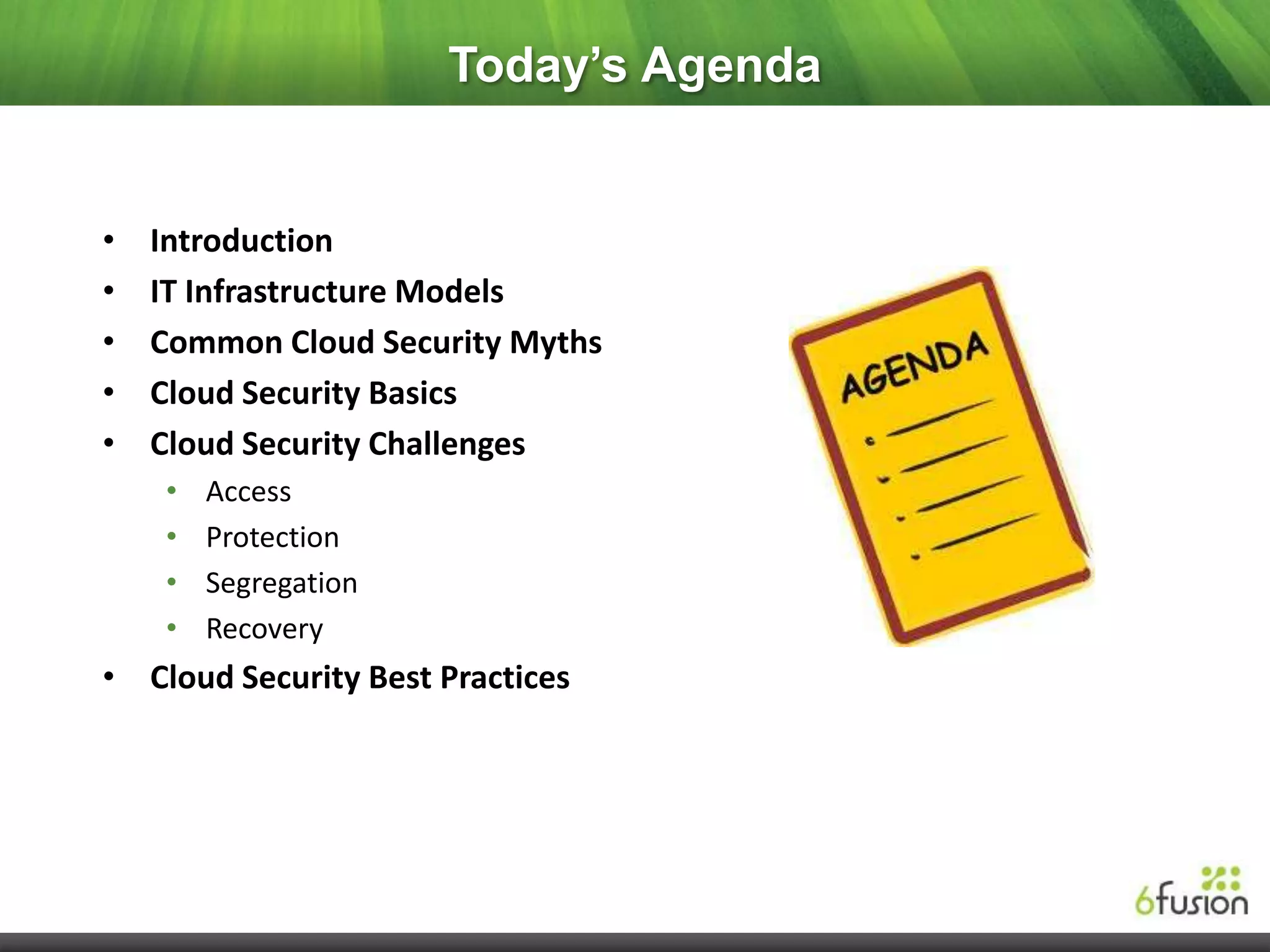 Today’s Agenda


•   Introduction
•   IT Infrastructure Models
•   Common Cloud Security Myths
•   Cloud Security Basics
•   Cloud Security Challenges
    •   Access
    •   Protection
    •   Segregation
    •   Recovery
• Cloud Security Best Practices
 
