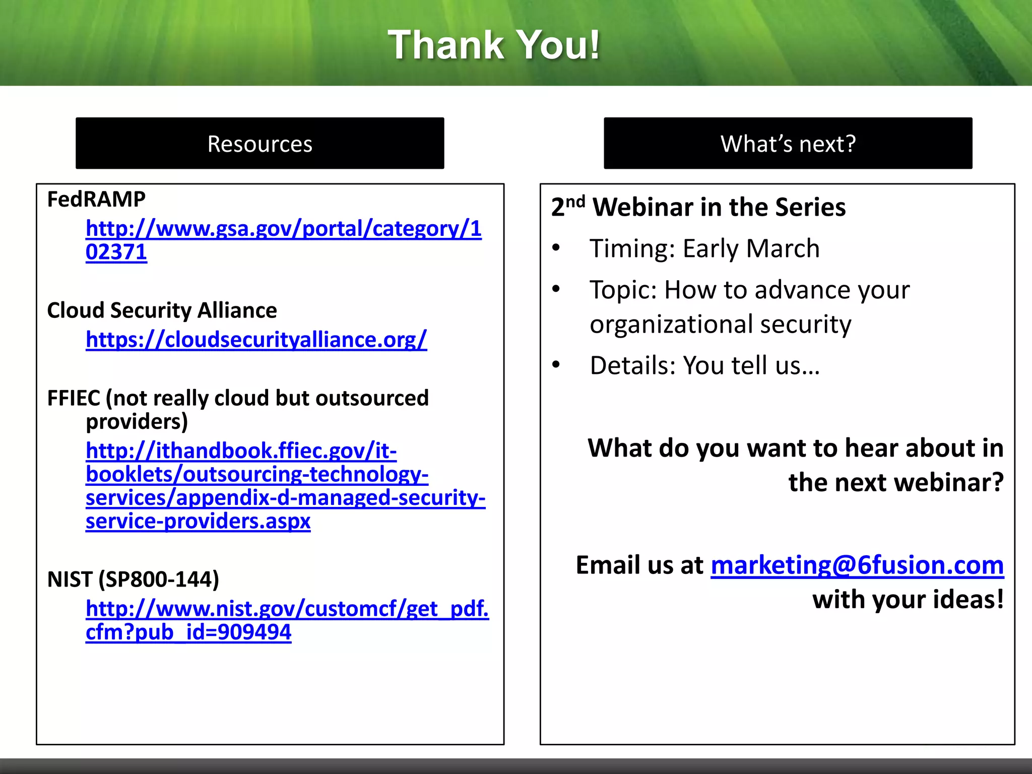 Thank You!

               Resources                                 What’s next?

FedRAMP                                     2nd Webinar in the Series
   http://www.gsa.gov/portal/category/1
   02371                                    • Timing: Early March
                                            • Topic: How to advance your
Cloud Security Alliance
    https://cloudsecurityalliance.org/
                                                organizational security
                                            • Details: You tell us…
FFIEC (not really cloud but outsourced
    providers)
    http://ithandbook.ffiec.gov/it-           What do you want to hear about in
    booklets/outsourcing-technology-                        the next webinar?
    services/appendix-d-managed-security-
    service-providers.aspx

NIST (SP800-144)
                                             Email us at marketing@6fusion.com
   http://www.nist.gov/customcf/get_pdf.                         with your ideas!
   cfm?pub_id=909494
 