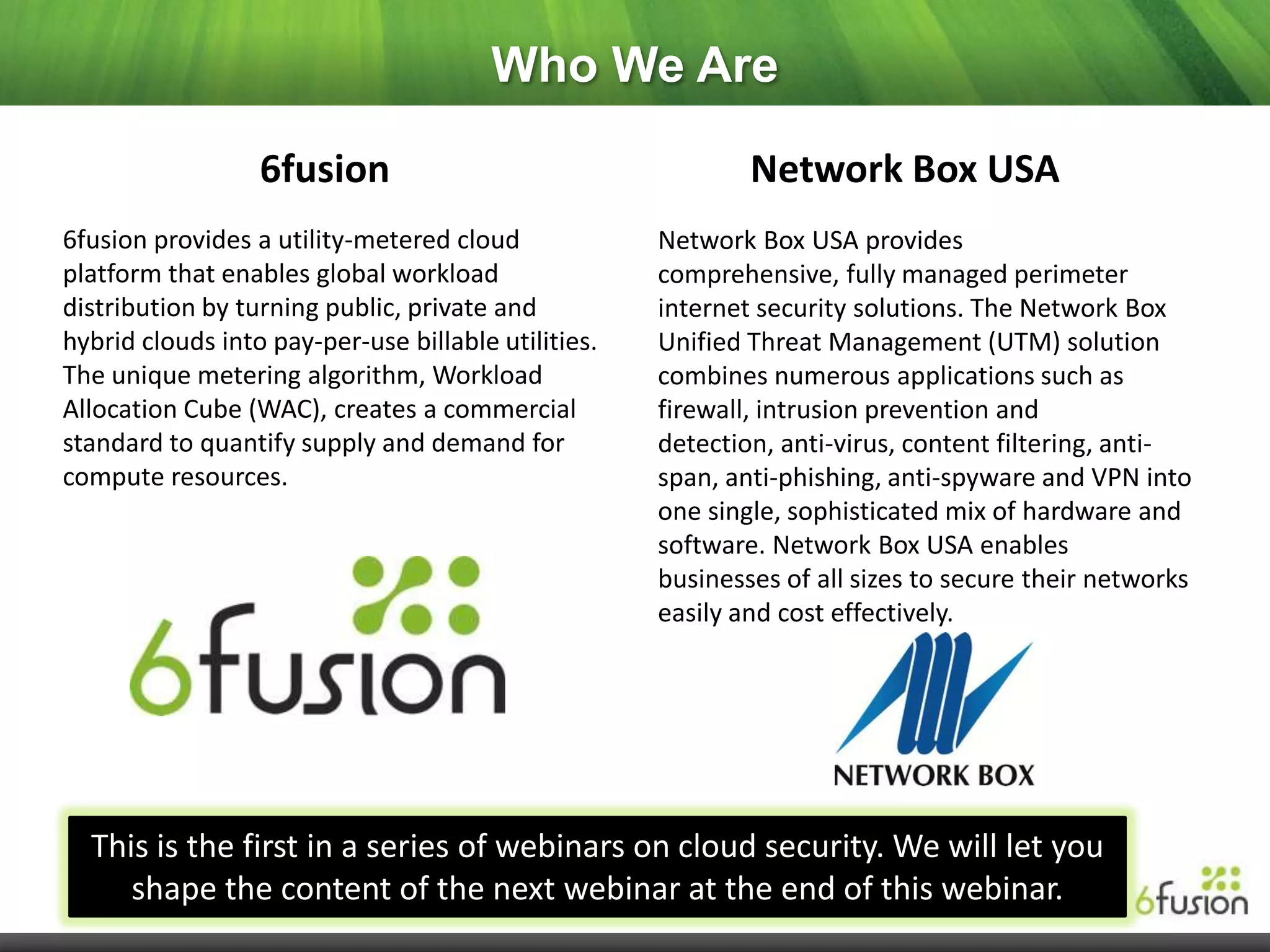 Who We Are

                  6fusion                                    Network Box USA
6fusion provides a utility-metered cloud             Network Box USA provides
platform that enables global workload                comprehensive, fully managed perimeter
distribution by turning public, private and          internet security solutions. The Network Box
hybrid clouds into pay-per-use billable utilities.   Unified Threat Management (UTM) solution
The unique metering algorithm, Workload              combines numerous applications such as
Allocation Cube (WAC), creates a commercial          firewall, intrusion prevention and
standard to quantify supply and demand for           detection, anti-virus, content filtering, anti-
compute resources.                                   span, anti-phishing, anti-spyware and VPN into
                                                     one single, sophisticated mix of hardware and
                                                     software. Network Box USA enables
                                                     businesses of all sizes to secure their networks
                                                     easily and cost effectively.




  This is the first in a series of webinars on cloud security. We will let you
     shape the content of the next webinar at the end of this webinar.
 