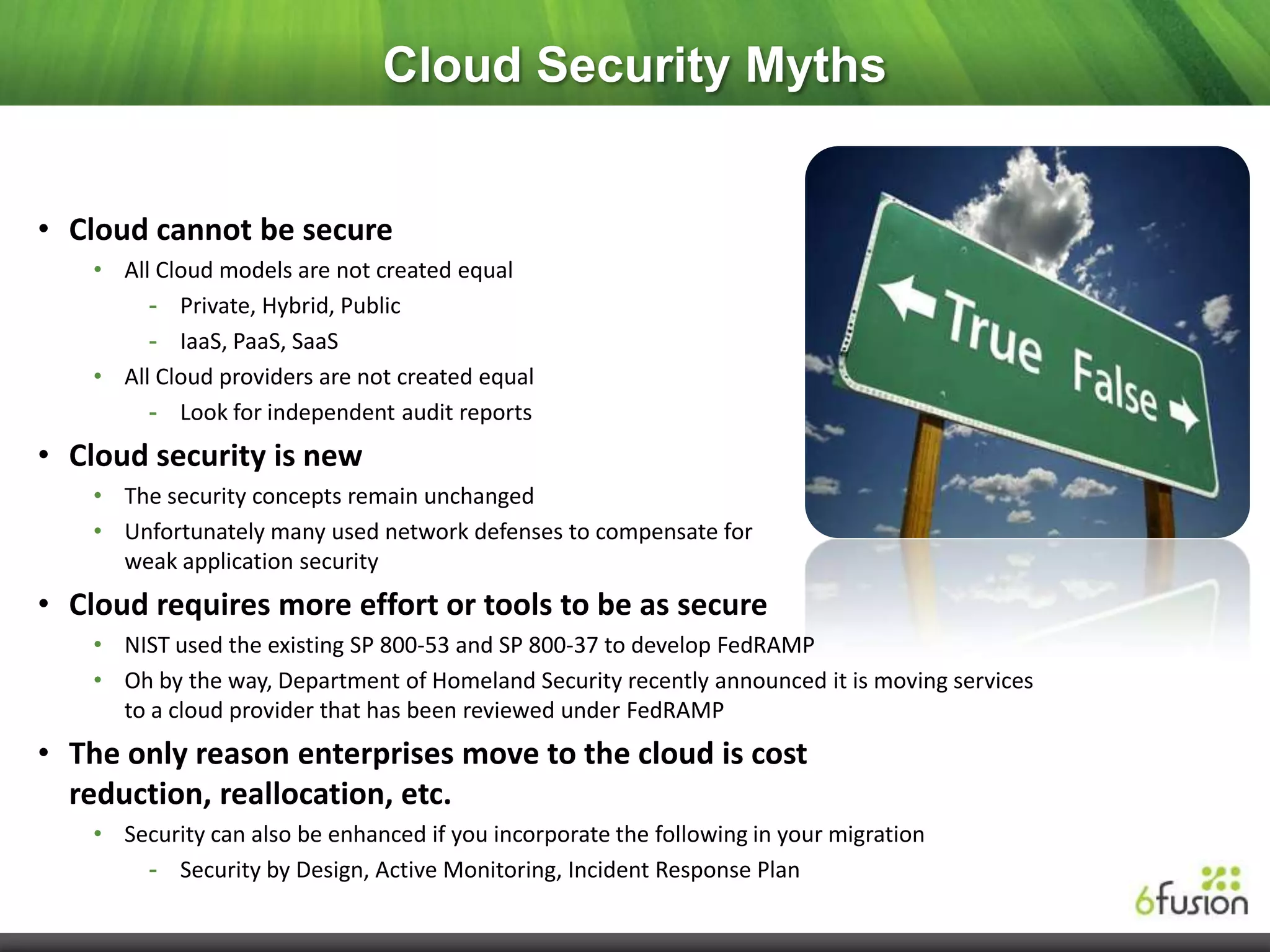 Cloud Security Myths


• Cloud cannot be secure
    • All Cloud models are not created equal
         - Private, Hybrid, Public
         - IaaS, PaaS, SaaS
    • All Cloud providers are not created equal
         - Look for independent audit reports
• Cloud security is new
    • The security concepts remain unchanged
    • Unfortunately many used network defenses to compensate for
      weak application security
• Cloud requires more effort or tools to be as secure
    • NIST used the existing SP 800-53 and SP 800-37 to develop FedRAMP
    • Oh by the way, Department of Homeland Security recently announced it is moving services
      to a cloud provider that has been reviewed under FedRAMP
• The only reason enterprises move to the cloud is cost
  reduction, reallocation, etc.
    • Security can also be enhanced if you incorporate the following in your migration
        - Security by Design, Active Monitoring, Incident Response Plan
 