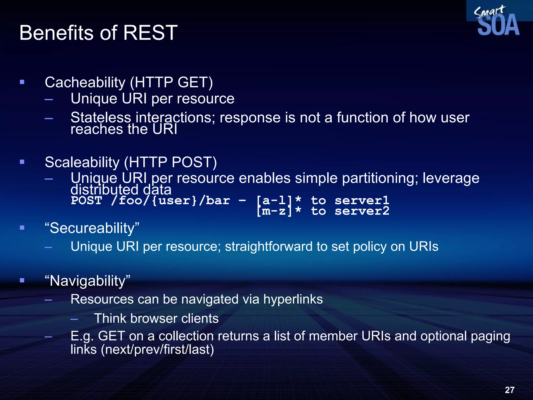 Benefits  of REST Cacheability (HTTP GET) Unique URI per resource Stateless interactions; response is not a function of how user reaches the URI Scaleability (HTTP POST) Unique URI per resource enables simple partitioning; leverage distributed data POST /foo/{user}/bar – [a-l]* to server1   [m-z]* to server2 “ Secureability” Unique URI per resource; straightforward to set policy on URIs “ Navigability” Resources can be navigated via hyperlinks Think browser clients E.g. GET on a collection returns a list of member URIs and optional paging links (next/prev/first/last) 