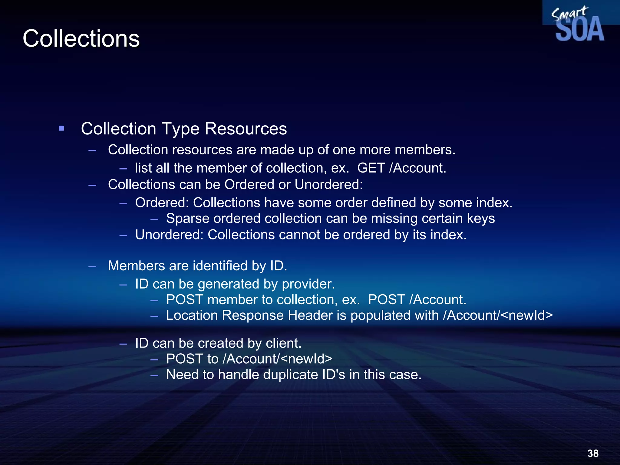 Collections Collection Type Resources Collection resources are made up of one more members.  list all the member of collection, ex.  GET /Account. Collections can be Ordered or Unordered: Ordered: Collections have some order defined by some index.  Sparse ordered collection can be missing certain keys  Unordered: Collections cannot be ordered by its index.  Members are identified by ID. ID can be generated by provider. POST member to collection, ex.  POST /Account. Location Response Header is populated with /Account/<newId> ID can be created by client. POST to /Account/<newId> Need to handle duplicate ID's in this case. 
