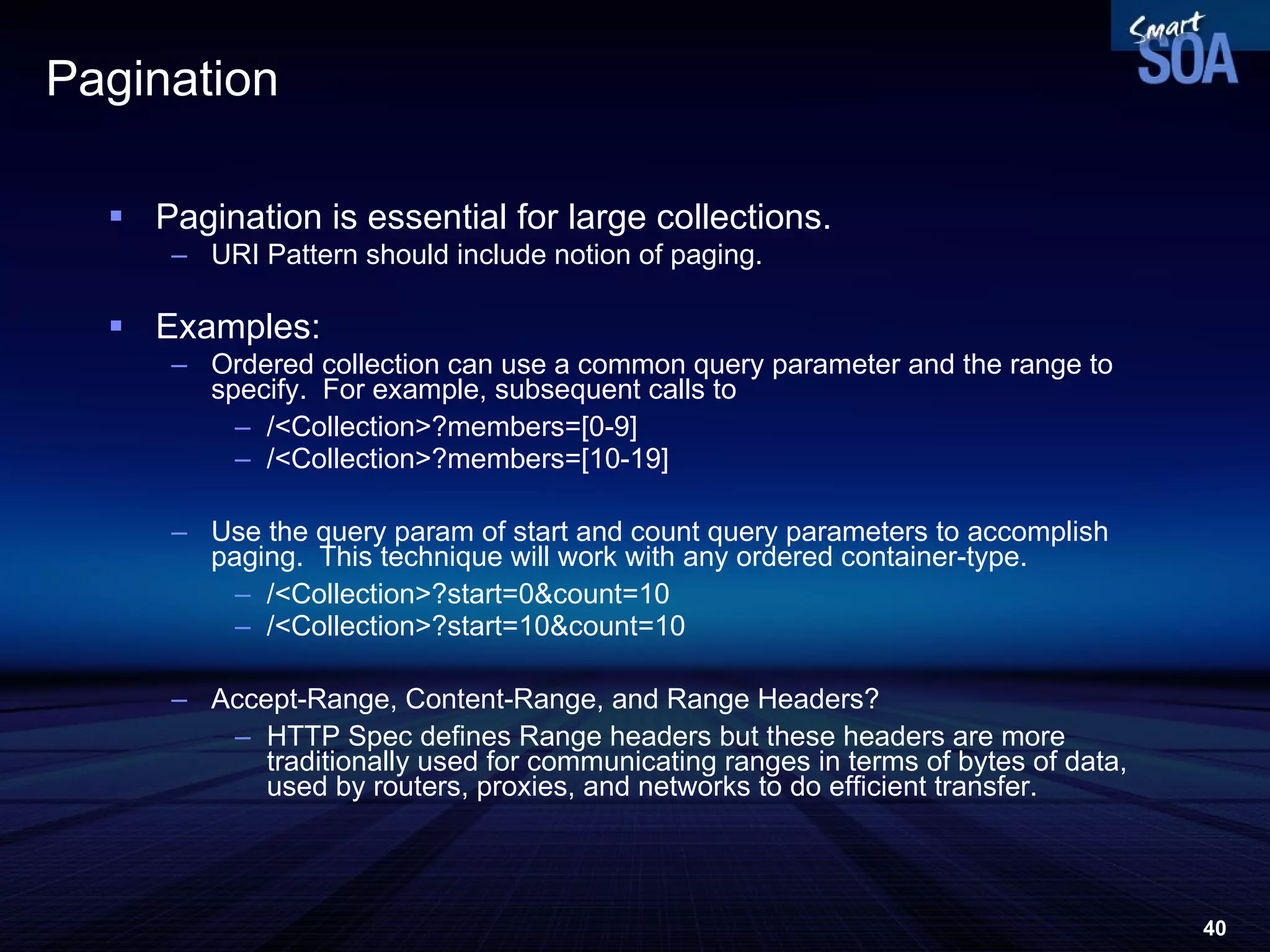 Pagination Pagination is essential for large collections. URI Pattern should include notion of paging. Examples: Ordered collection can use a common query parameter and the range to specify.  For example, subsequent calls to  /<Collection>?members=[0-9] /<Collection>?members=[10-19] Use the query param of start and count query parameters to accomplish paging.  This technique will work with any ordered container-type. /<Collection>?start=0&count=10 /<Collection>?start=10&count=10 Accept-Range, Content-Range, and Range Headers? HTTP Spec defines Range headers but these headers are more traditionally used for communicating ranges in terms of bytes of data, used by routers, proxies, and networks to do efficient transfer.  