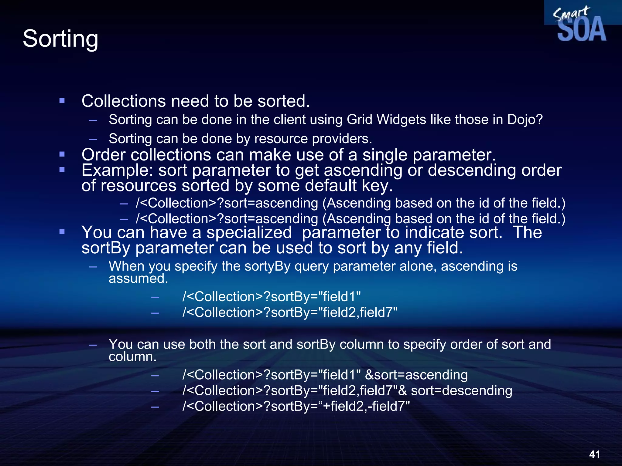 Sorting Collections need to be sorted. Sorting can be done in the client using Grid Widgets like those in Dojo? Sorting can be done by resource providers.  Order collections can make use of a single parameter.  Example: sort parameter to get ascending or descending order of resources sorted by some default key.  /<Collection>?sort=ascending (Ascending based on the id of the field.) /<Collection>?sort=ascending (Ascending based on the id of the field.) You can have a specialized  parameter to indicate sort.  The sortBy parameter can be used to sort by any field.  When you specify the sortyBy query parameter alone, ascending is assumed. /<Collection>?sortBy=&quot;field1&quot; /<Collection>?sortBy=&quot;field2,field7&quot; You can use both the sort and sortBy column to specify order of sort and column.  /<Collection>?sortBy=&quot;field1&quot; &sort=ascending /<Collection>?sortBy=&quot;field2,field7&quot;& sort=descending  /<Collection>?sortBy=“+field2,-field7&quot; 