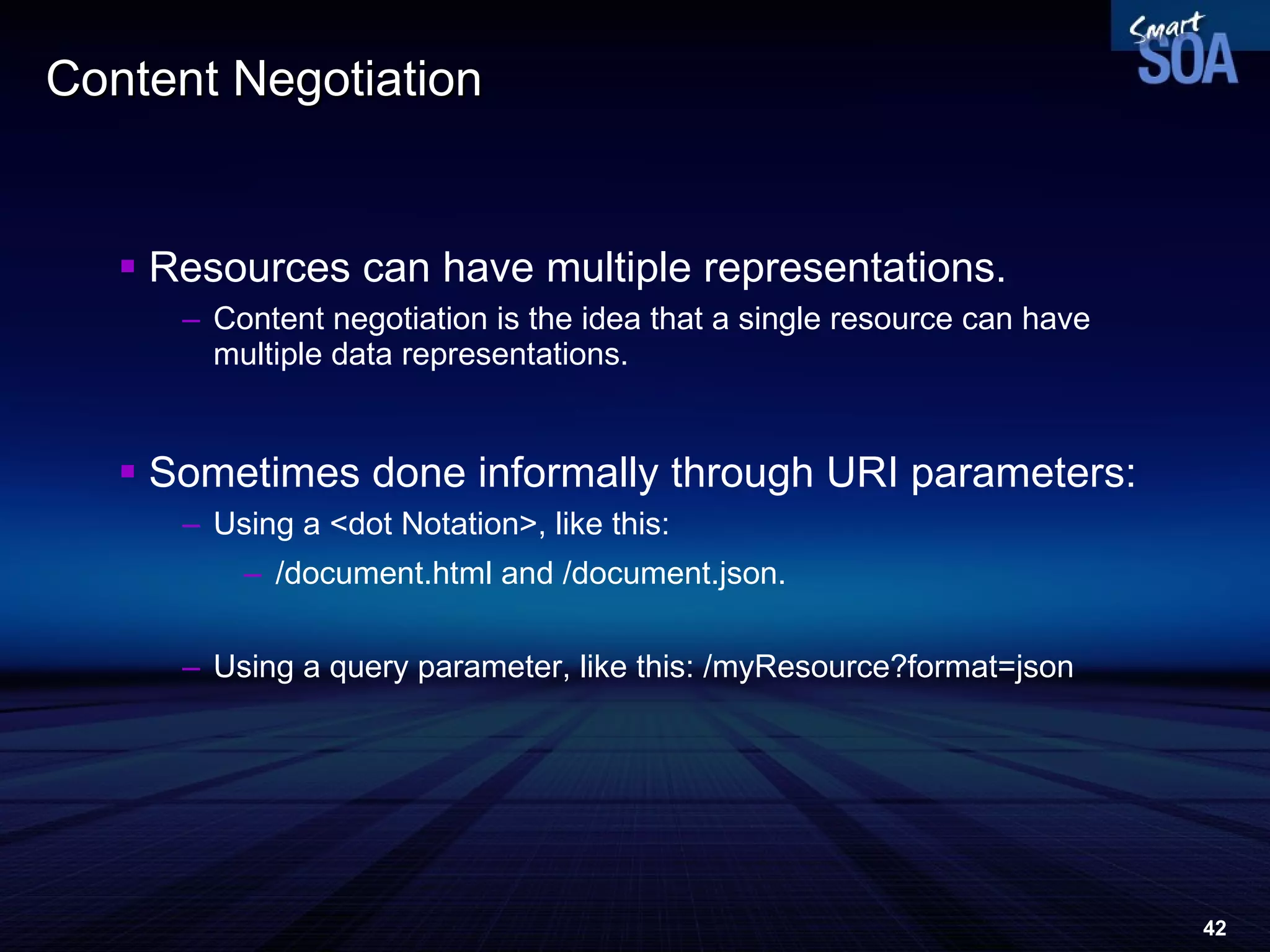 Content Negotiation Resources can have multiple representations.  Content negotiation is the idea that a single resource can have multiple data representations. Sometimes done informally through URI parameters: Using a <dot Notation>, like this:  /document.html and /document.json. Using a query parameter, like this: /myResource?format=json 