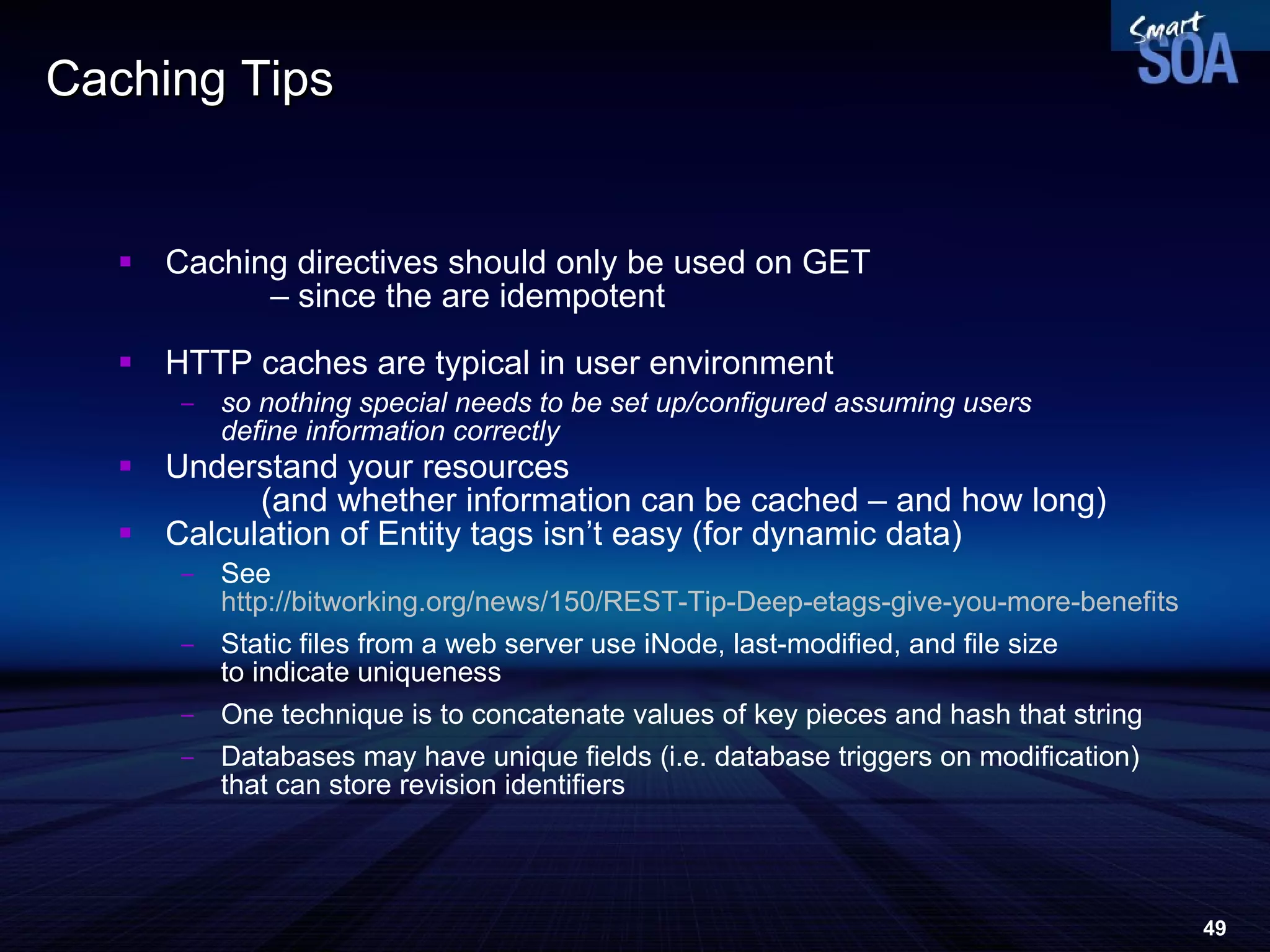 Caching Tips Caching directives should only be used on GET  – since the are idempotent HTTP caches are typical in user environment so nothing special needs to be set up/configured assuming users  define information correctly Understand your resources  (and whether information can be cached – and how long) ‏ Calculation of Entity tags isn’t easy (for dynamic data) ‏ See http://bitworking.org/news/150/REST-Tip-Deep-etags-give-you-more-benefits Static files from a web server use iNode, last-modified, and file size  to indicate uniqueness One technique is to concatenate values of key pieces and hash that string Databases may have unique fields (i.e. database triggers on modification)  that can store revision identifiers 