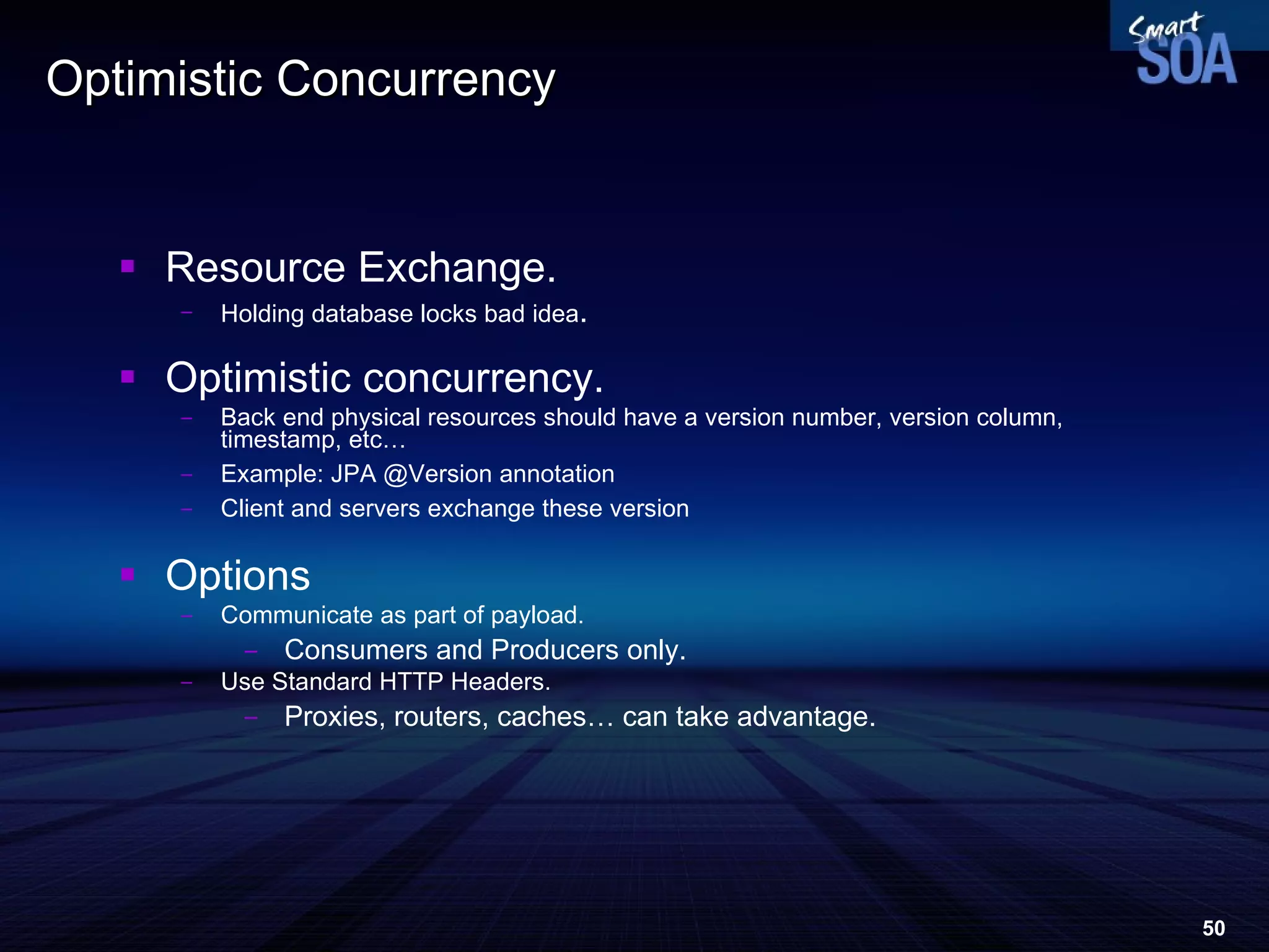 Optimistic Concurrency Resource Exchange. Holding database locks bad idea . Optimistic concurrency. Back end physical resources should have a version number, version column, timestamp, etc… Example: JPA @Version annotation Client and servers exchange these version Options Communicate as part of payload. Consumers and Producers only. Use Standard HTTP Headers. Proxies, routers, caches… can take advantage. 