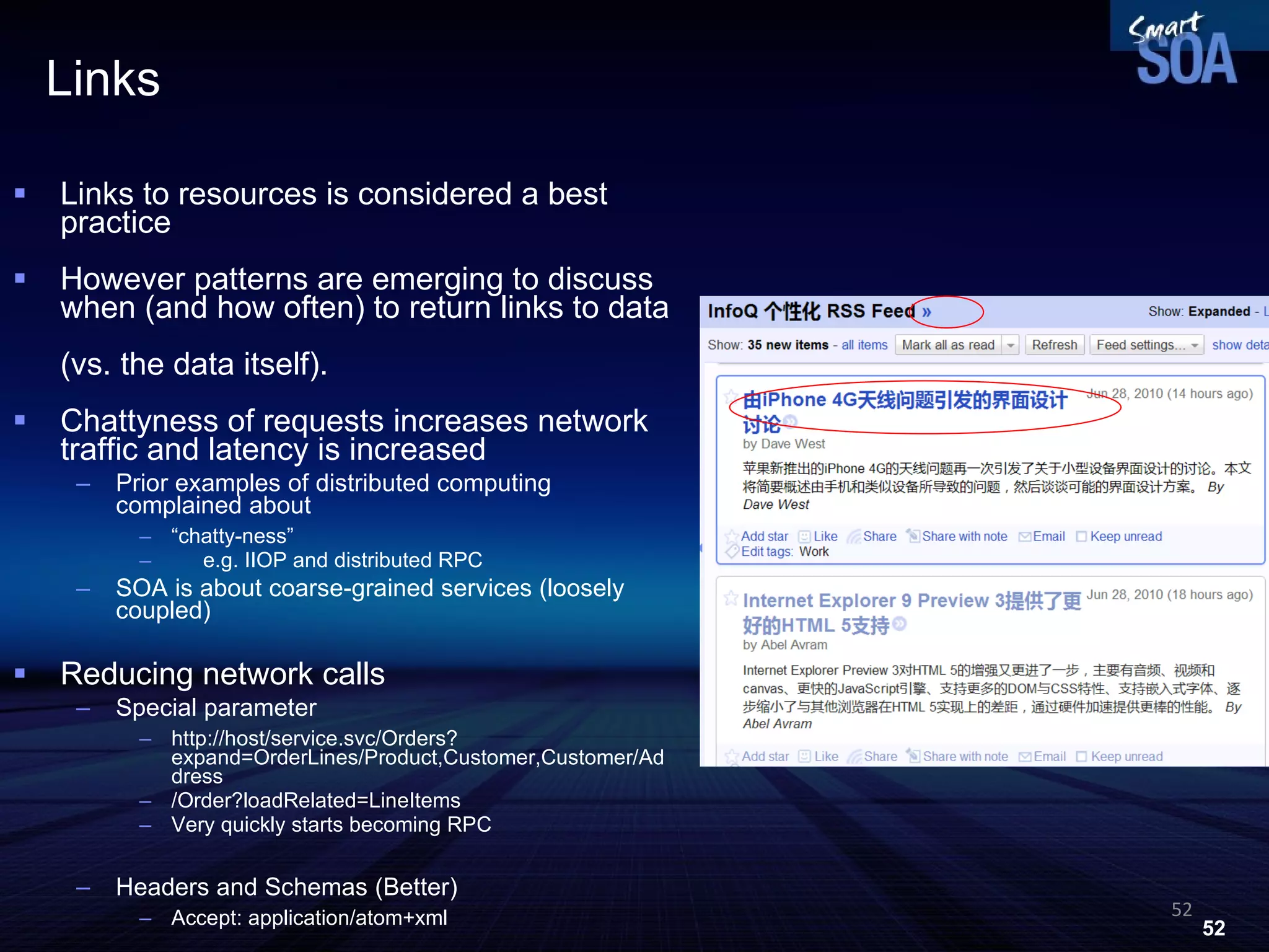 Links Links to resources is considered a best practice However patterns are emerging to discuss when (and how often) to return links to data  (vs. the data itself). Chattyness of requests increases network traffic and latency is increased Prior examples of distributed computing complained about  “ chatty-ness” e.g. IIOP and distributed RPC SOA is about coarse-grained services (loosely coupled) Reducing network calls Special parameter http://host/service.svc/Orders?expand=OrderLines/Product,Customer,Customer/Address /Order?loadRelated=LineItems Very quickly starts becoming RPC Headers and Schemas (Better) ‏ Accept: application/atom+xml 