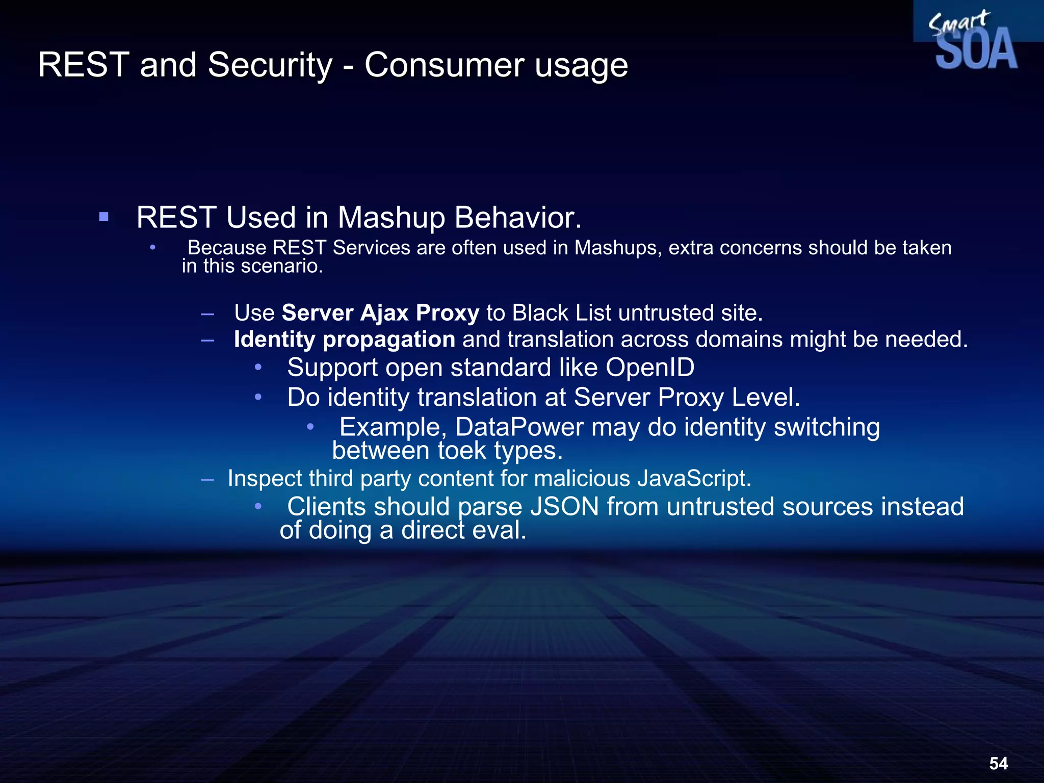 REST and Security - Consumer usage  REST Used in Mashup Behavior. Because REST Services are often used in Mashups, extra concerns should be taken in this scenario. Use  Server Ajax Proxy  to Black List untrusted site. Identity propagation  and translation across domains might be needed. Support open standard like OpenID Do identity translation at Server Proxy Level. Example, DataPower may do identity switching between toek types.  Inspect third party content for malicious JavaScript. Clients should parse JSON from untrusted sources instead of doing a direct eval. 