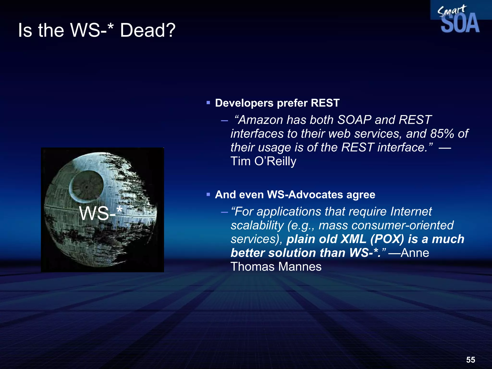 Is the WS-* Dead? Developers prefer REST “ Amazon has both SOAP and REST interfaces to their web services, and 85% of their usage is of the REST interface.”  —  Tim O’Reilly And even WS-Advocates agree “ For applications that require Internet scalability (e.g., mass consumer-oriented services),  plain old XML (POX) is a much better solution than WS-*. ”  —Anne Thomas Mannes WS-* 