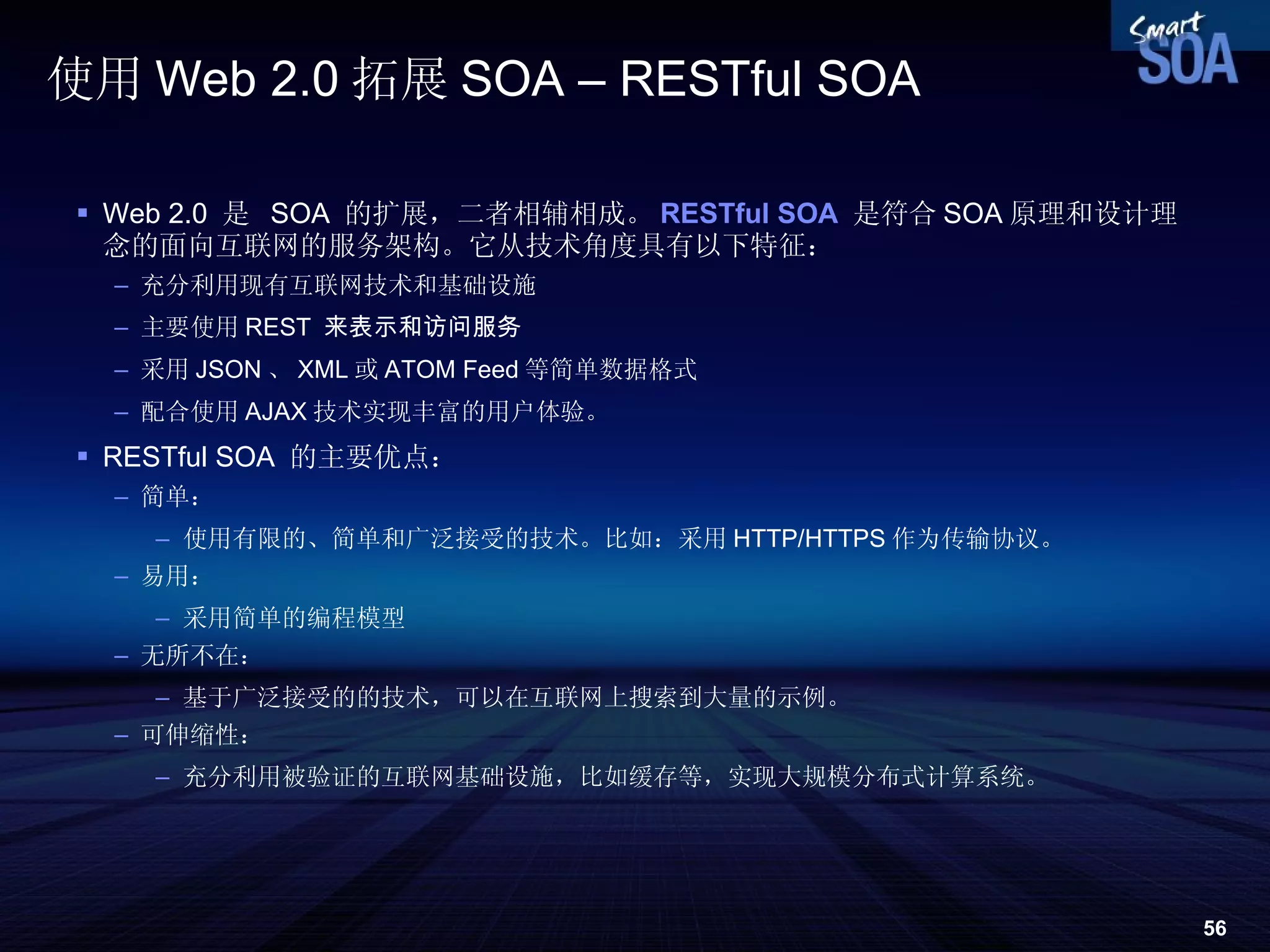 使用 Web 2.0 拓展 SOA – RESTful SOA Web 2.0  是  SOA  的扩展，二者相辅相成。 RESTful SOA   是符合 SOA 原理和设计理念的面向互联网的服务架构。它从技术角度具有以下特征： 充分利用现有互联网技术和基础设施 主要使用 REST  来表示和访问服务 采用 JSON 、 XML 或 ATOM Feed 等简单数据格式 配合使用 AJAX 技术实现丰富的用户体验。 RESTful SOA  的主要优点： 简单： 使用有限的、简单和广泛接受的技术。比如：采用 HTTP/HTTPS 作为传输协议。 易用： 采用简单的编程模型 无所不在： 基于广泛接受的的技术，可以在互联网上搜索到大量的示例。 可伸缩性： 充分利用被验证的互联网基础设施，比如缓存等，实现大规模分布式计算系统。 