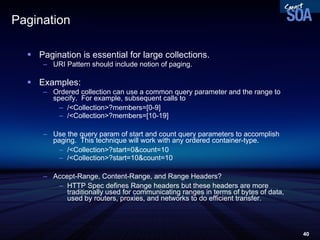 Pagination Pagination is essential for large collections. URI Pattern should include notion of paging. Examples: Ordered collection can use a common query parameter and the range to specify.  For example, subsequent calls to  /<Collection>?members=[0-9] /<Collection>?members=[10-19] Use the query param of start and count query parameters to accomplish paging.  This technique will work with any ordered container-type. /<Collection>?start=0&count=10 /<Collection>?start=10&count=10 Accept-Range, Content-Range, and Range Headers? HTTP Spec defines Range headers but these headers are more traditionally used for communicating ranges in terms of bytes of data, used by routers, proxies, and networks to do efficient transfer.  